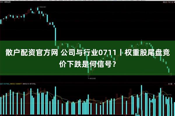 散户配资官方网 公司与行业0711丨权重股尾盘竞价下跌是何信号？