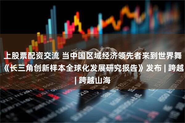 上股票配资交流 当中国区域经济领先者来到世界舞台：《长三角创新样本全球化发展研究报告》发布 | 跨越山海