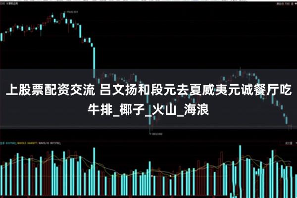 上股票配资交流 吕文扬和段元去夏威夷元诚餐厅吃牛排_椰子_火山_海浪