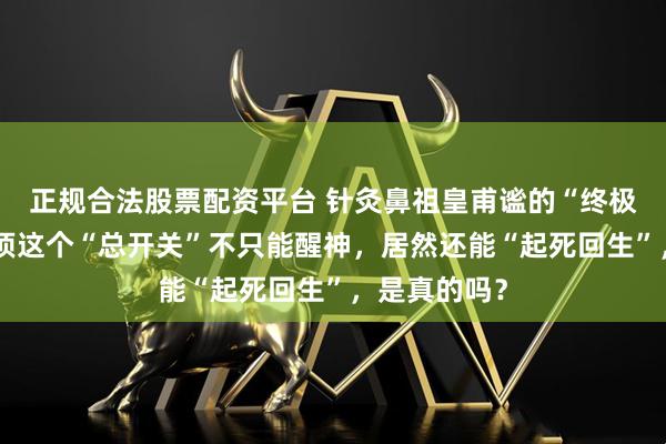 正规合法股票配资平台 针灸鼻祖皇甫谧的“终极穴位”：头顶这个“总开关”不只能醒神，居然还能“起死回生”，是真的吗？