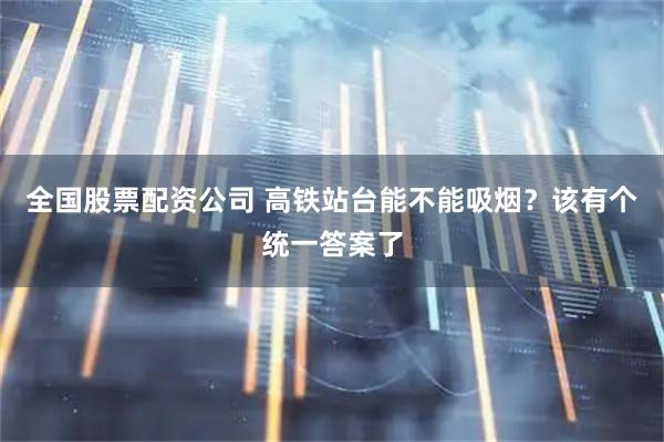 全国股票配资公司 高铁站台能不能吸烟？该有个统一答案了